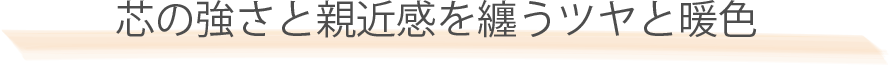 芯の強さと親近感を纏うツヤと暖色